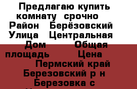   Предлагаю купить  комнату, срочно!!! › Район ­ Берёзовский  › Улица ­ Центральная  › Дом ­ 47 › Общая площадь ­ 21 › Цена ­ 200 000 - Пермский край, Березовский р-н, Березовка с. Недвижимость » Квартиры продажа   